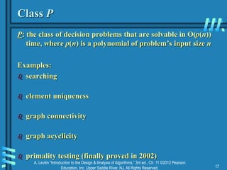 A. Levitin “Introduction to the Design & Analysis of Algorithms,” 3rd ed., Ch. 11 ©2012 Pearson
Education, Inc. Upper Saddle River, NJ. All Rights Reserved. 17
Class P
P: the class of decision problems that are solvable in O(p(n))
time, where p(n) is a polynomial of problem’s input size n
Examples:
 searching
 element uniqueness
 graph connectivity
 graph acyclicity
 primality testing (finally proved in 2002)
 
