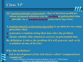 A. Levitin “Introduction to the Design & Analysis of Algorithms,” 3rd ed., Ch. 11 ©2012 Pearson
Education, Inc. Upper Saddle River, NJ. All Rights Reserved. 18
Class NP
NP (nondeterministic polynomial): class of decision problems
whose proposed solutions can be verified in polynomial time
= solvable by a nondeterministic polynomial algorithm
A nondeterministic polynomial algorithm is an abstract two-stage
procedure that:
 generates a random string that may solve the problem
 checks whether this solution is correct, in polynomial time
By definition, it solves the problem if it will generate and verify
a solution on one of its tries
Why this definition?
 led to development of the rich theory called “computational
complexity”
 