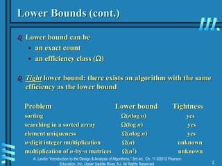 A. Levitin “Introduction to the Design & Analysis of Algorithms,” 3rd ed., Ch. 11 ©2012 Pearson
Education, Inc. Upper Saddle River, NJ. All Rights Reserved. 2
Lower Bounds (cont.)
 Lower bound can be
• an exact count
• an efficiency class ()
 Tight lower bound: there exists an algorithm with the same
efficiency as the lower bound
Problem Lower bound Tightness
sorting (nlog n) yes
searching in a sorted array (log n) yes
element uniqueness (nlog n) yes
n-digit integer multiplication (n) unknown
multiplication of n-by-n matrices (n2) unknown
 
