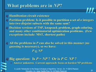 A. Levitin “Introduction to the Design & Analysis of Algorithms,” 3rd ed., Ch. 11 ©2012 Pearson
Education, Inc. Upper Saddle River, NJ. All Rights Reserved. 20
What problems are in NP?
 Hamiltonian circuit existence
 Partition problem: Is it possible to partition a set of n integers
into two disjoint subsets with the same sum?
 Decision versions of TSP, knapsack problem, graph coloring,
and many other combinatorial optimization problems. (Few
exceptions include: MST, shortest paths)
 All the problems in P can also be solved in this manner (no
guessing is necessary), so we have:
P  NP
 Big question: Is P = NP ? Or is P ⊂ NP ?
• Answer unknown. Current approach: focus on hardest NP problems
 