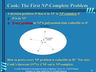 A. Levitin “Introduction to the Design & Analysis of Algorithms,” 3rd ed., Ch. 11 ©2012 Pearson
Education, Inc. Upper Saddle River, NJ. All Rights Reserved. 22
Cook: The First NP-Complete Problem
A decision problem D that is in NP is NP-complete if
 D is in NP
 Every problem in NP is polynomial-time reducible to D
How to prove every NP problem is reducible to D? Not easy!
Cook’s theorem (1971): CNF-sat is NP-complete
NP-complete
problem
NP problems
 