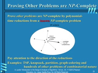 A. Levitin “Introduction to the Design & Analysis of Algorithms,” 3rd ed., Ch. 11 ©2012 Pearson
Education, Inc. Upper Saddle River, NJ. All Rights Reserved. 23
Proving Other Problems are NP-Complete
Prove other problems are NP-complete by polynomial-
time reductions from a known NP-complete problem
Pay attention to the direction of the reductions
Examples: TSP, knapsack, partition, graph-coloring and
hundreds of other problems of combinatorial nature
know n
NP-complete
problem
NP problems
candidate
for NP -
completeness
 