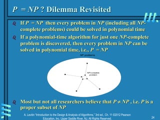 A. Levitin “Introduction to the Design & Analysis of Algorithms,” 3rd ed., Ch. 11 ©2012 Pearson
Education, Inc. Upper Saddle River, NJ. All Rights Reserved. 24
P = NP ? Dilemma Revisited
 If P = NP then every problem in NP (including all NP-
complete problems) could be solved in polynomial time
 If a polynomial-time algorithm for just one NP-complete
problem is discovered, then every problem in NP can be
solved in polynomial time, i.e., P = NP
 Most but not all researchers believe that P  NP , i.e. P is a
proper subset of NP
NP-complete
problem
NP problems
 
