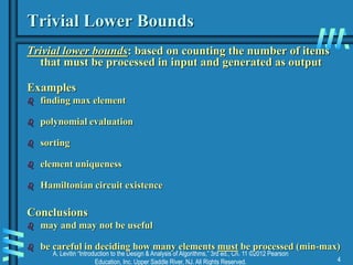 A. Levitin “Introduction to the Design & Analysis of Algorithms,” 3rd ed., Ch. 11 ©2012 Pearson
Education, Inc. Upper Saddle River, NJ. All Rights Reserved. 4
Trivial Lower Bounds
Trivial lower bounds: based on counting the number of items
that must be processed in input and generated as output
Examples
 finding max element
 polynomial evaluation
 sorting
 element uniqueness
 Hamiltonian circuit existence
Conclusions
 may and may not be useful
 be careful in deciding how many elements must be processed (min-max)
 