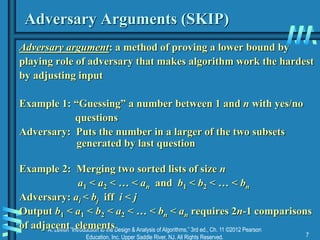 A. Levitin “Introduction to the Design & Analysis of Algorithms,” 3rd ed., Ch. 11 ©2012 Pearson
Education, Inc. Upper Saddle River, NJ. All Rights Reserved. 7
Adversary Arguments (SKIP)
Adversary argument: a method of proving a lower bound by
playing role of adversary that makes algorithm work the hardest
by adjusting input
Example 1: “Guessing” a number between 1 and n with yes/no
questions
Adversary: Puts the number in a larger of the two subsets
generated by last question
Example 2: Merging two sorted lists of size n
a1 < a2 < … < an and b1 < b2 < … < bn
Adversary: ai < bj iff i < j
Output b1 < a1 < b2 < a2 < … < bn < an requires 2n-1 comparisons
of adjacent elements
 