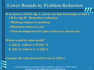 A. Levitin “Introduction to the Design & Analysis of Algorithms,” 3rd ed., Ch. 11 ©2012 Pearson
Education, Inc. Upper Saddle River, NJ. All Rights Reserved. 8
Lower Bounds by Problem Reduction
If we know a LB for alg A, can we use that knowledge to find a
LB for alg B? Remember reduction:
- Minheap reduces to maxheap
- Minimum reduces to sort
- Element uniqueness for pairs reduces to closest pair
Which would be most useful?
A [(f )] reduces to B [(? )]
B [(? )] reduces to A [(f )]
[Assume the reduction itself is fast (ie O(f)) ]
 
