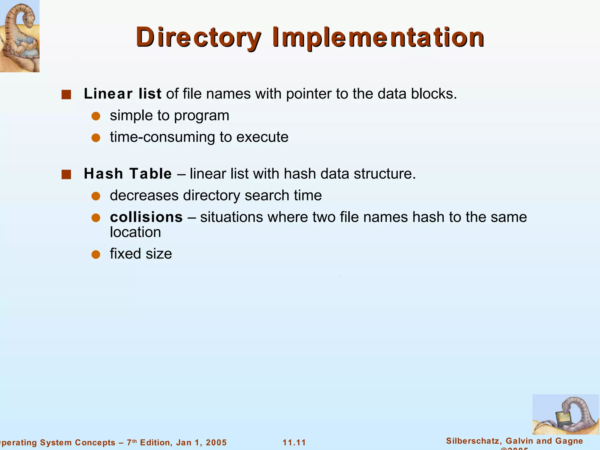 Directory Implementation Linear list  of file names with pointer to the data blocks. simple to program time-consuming to execute Hash Table  – linear list with hash data structure. decreases directory search time collisions  – situations where two file names hash to the same location fixed size 
