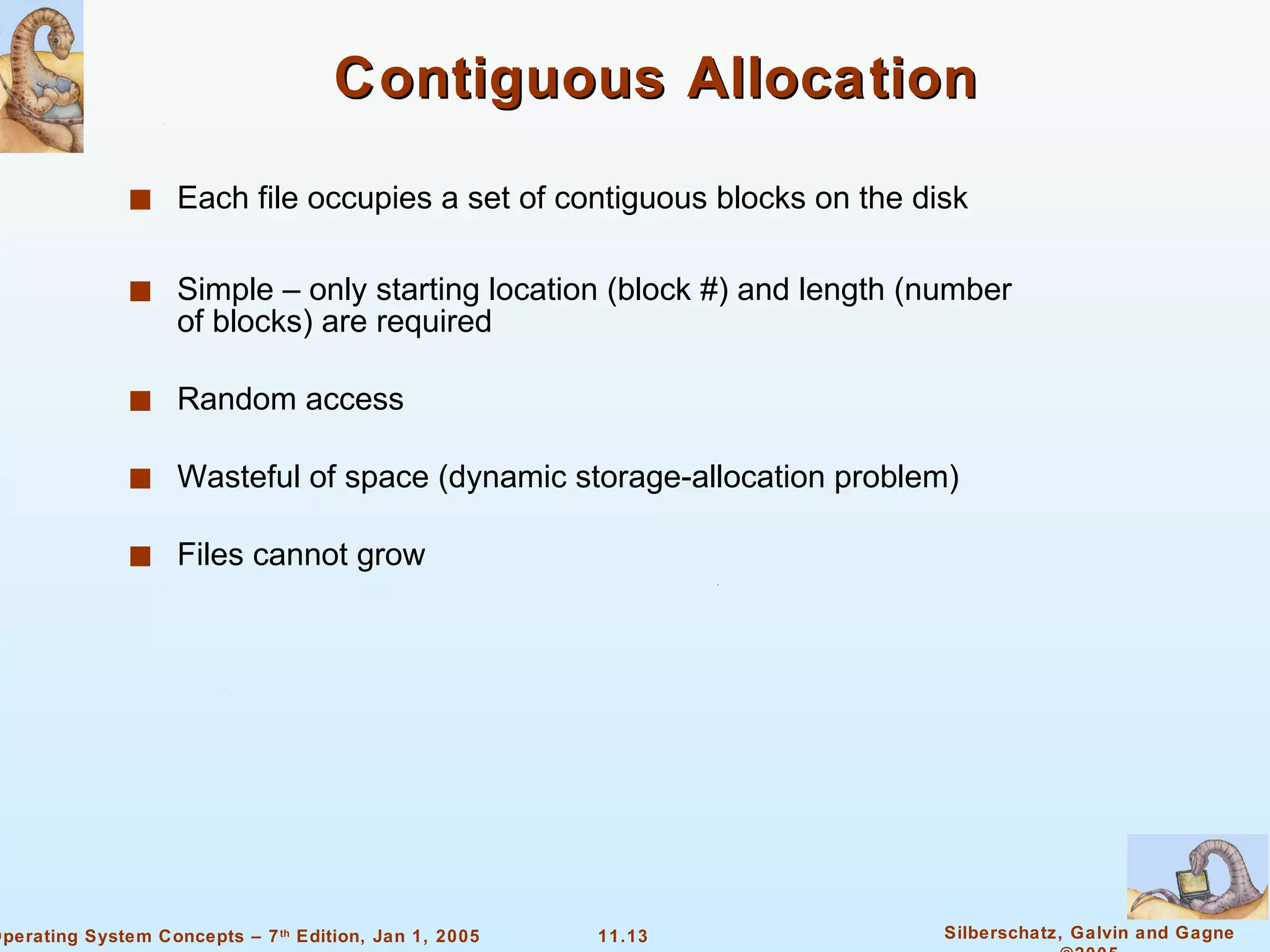 Contiguous Allocation Each file occupies a set of contiguous blocks on the disk Simple – only starting location (block #) and length (number of blocks) are required Random access Wasteful of space (dynamic storage-allocation problem) Files cannot grow 