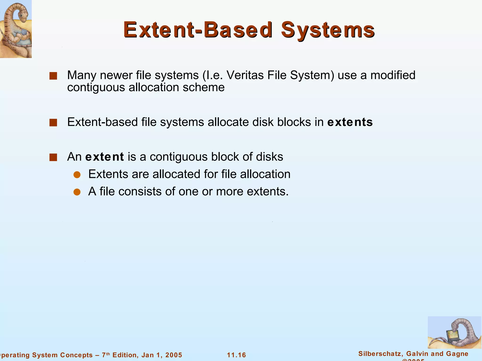 Extent-Based Systems Many newer file systems (I.e. Veritas File System) use a modified contiguous allocation scheme Extent-based file systems allocate disk blocks in  extents An  extent  is a contiguous block of disks Extents are allocated for file allocation A file consists of one or more extents. 