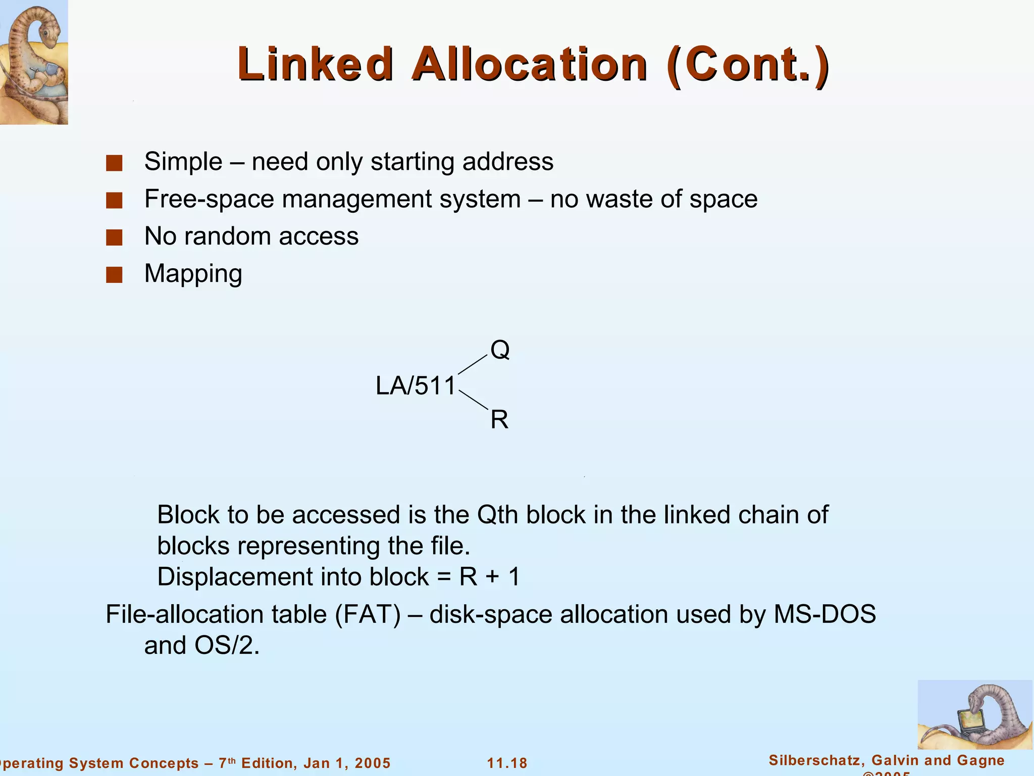 Linked Allocation (Cont.) Simple – need only starting address Free-space management system – no waste of space  No random access Mapping Block to be accessed is the Qth block in the linked chain of blocks representing the file. Displacement into block = R + 1 File-allocation table (FAT) – disk-space allocation used by MS-DOS and OS/2. LA/511 Q R 