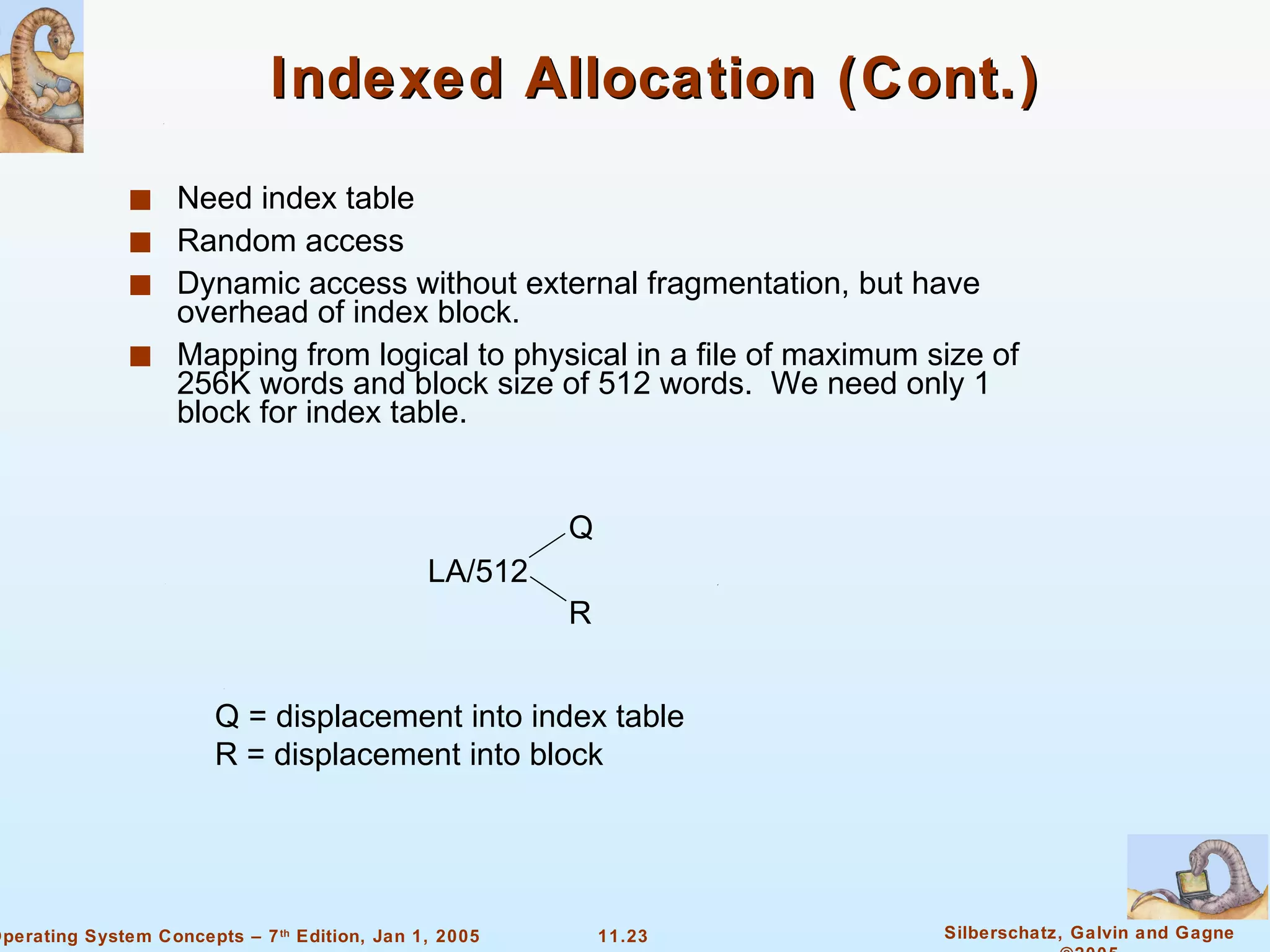 Indexed Allocation (Cont.) Need index table Random access Dynamic access without external fragmentation, but have overhead of index block. Mapping from logical to physical in a file of maximum size of 256K words and block size of 512 words.  We need only 1 block for index table. LA/512 Q R Q = displacement into index table R = displacement into block 