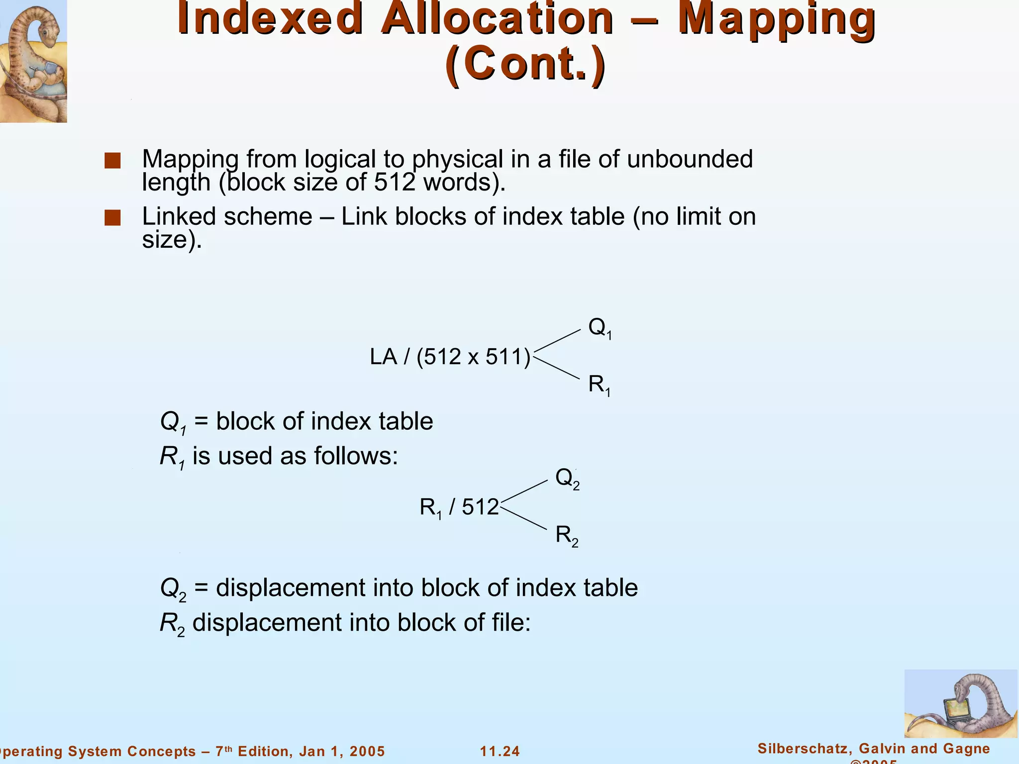 Indexed Allocation – Mapping (Cont.) Mapping from logical to physical in a file of unbounded length (block size of 512 words). Linked scheme – Link blocks of index table (no limit on size). LA / (512 x 511) Q 1 R 1 Q 1   = block of index table R 1   is used as follows: R 1  / 512 Q 2 R 2 Q 2  = displacement into block of index table R 2  displacement into block of file: 