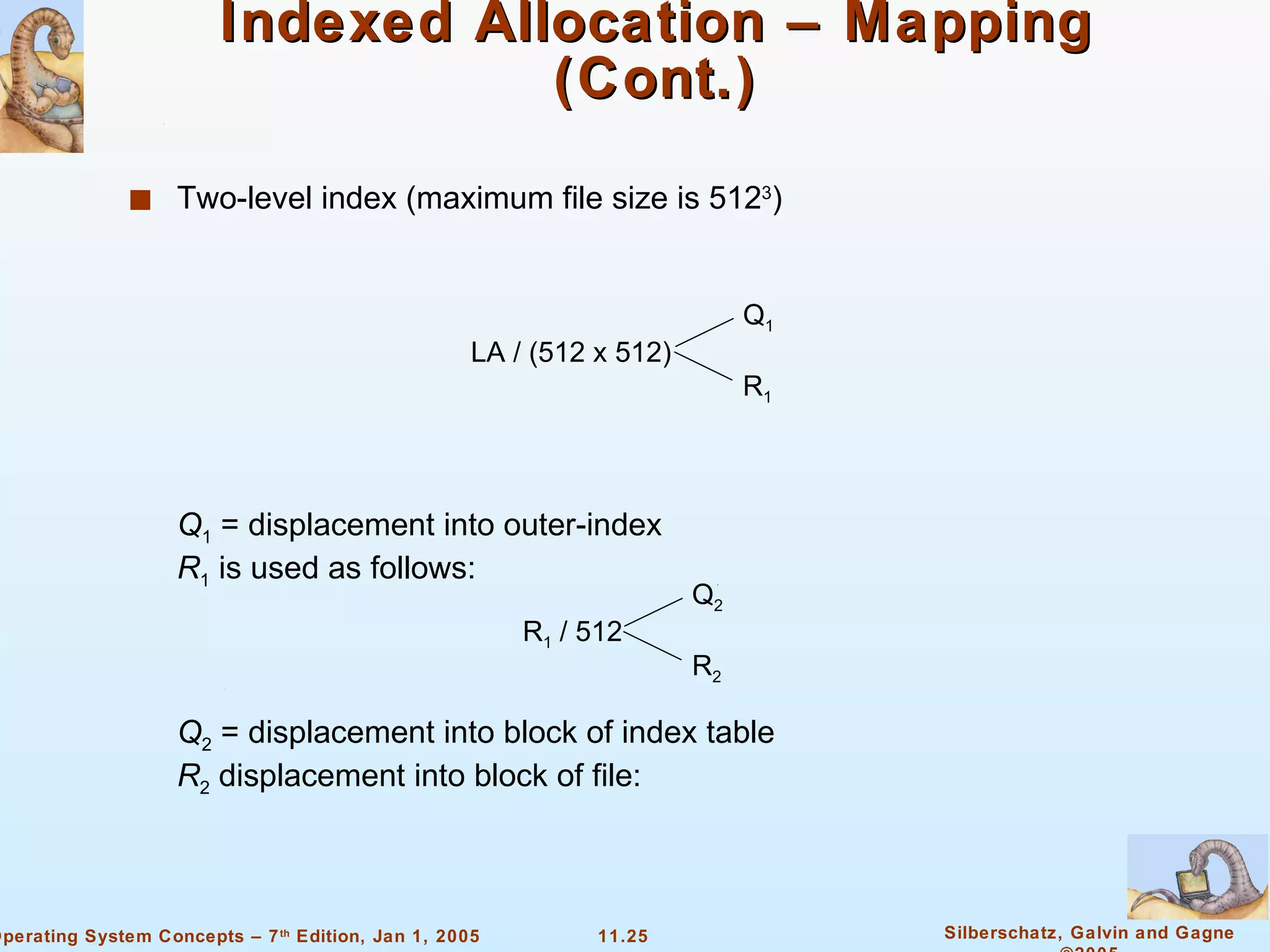 Indexed Allocation – Mapping (Cont.) Two-level index (maximum file size is 512 3 ) LA / (512 x 512) Q 1 R 1 Q 1  = displacement into outer-index R 1  is used as follows: R 1  / 512 Q 2 R 2 Q 2  = displacement into block of index table R 2  displacement into block of file: 