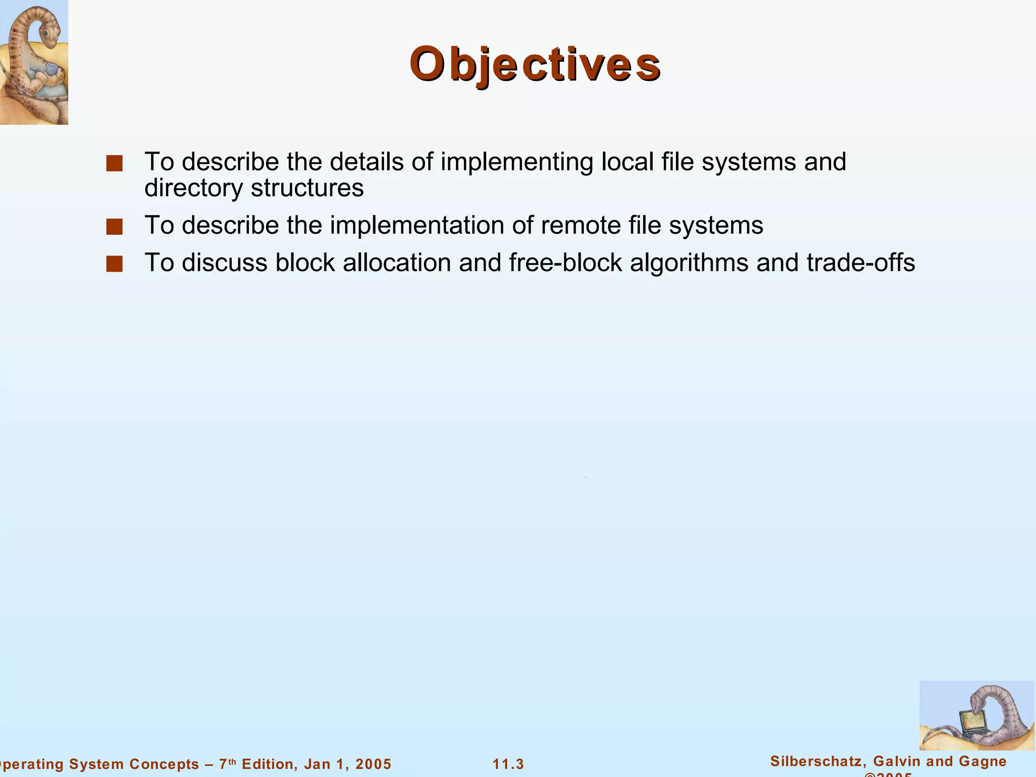 Objectives To describe the details of implementing local file systems and directory structures To describe the implementation of remote file systems To discuss block allocation and free-block algorithms and trade-offs 