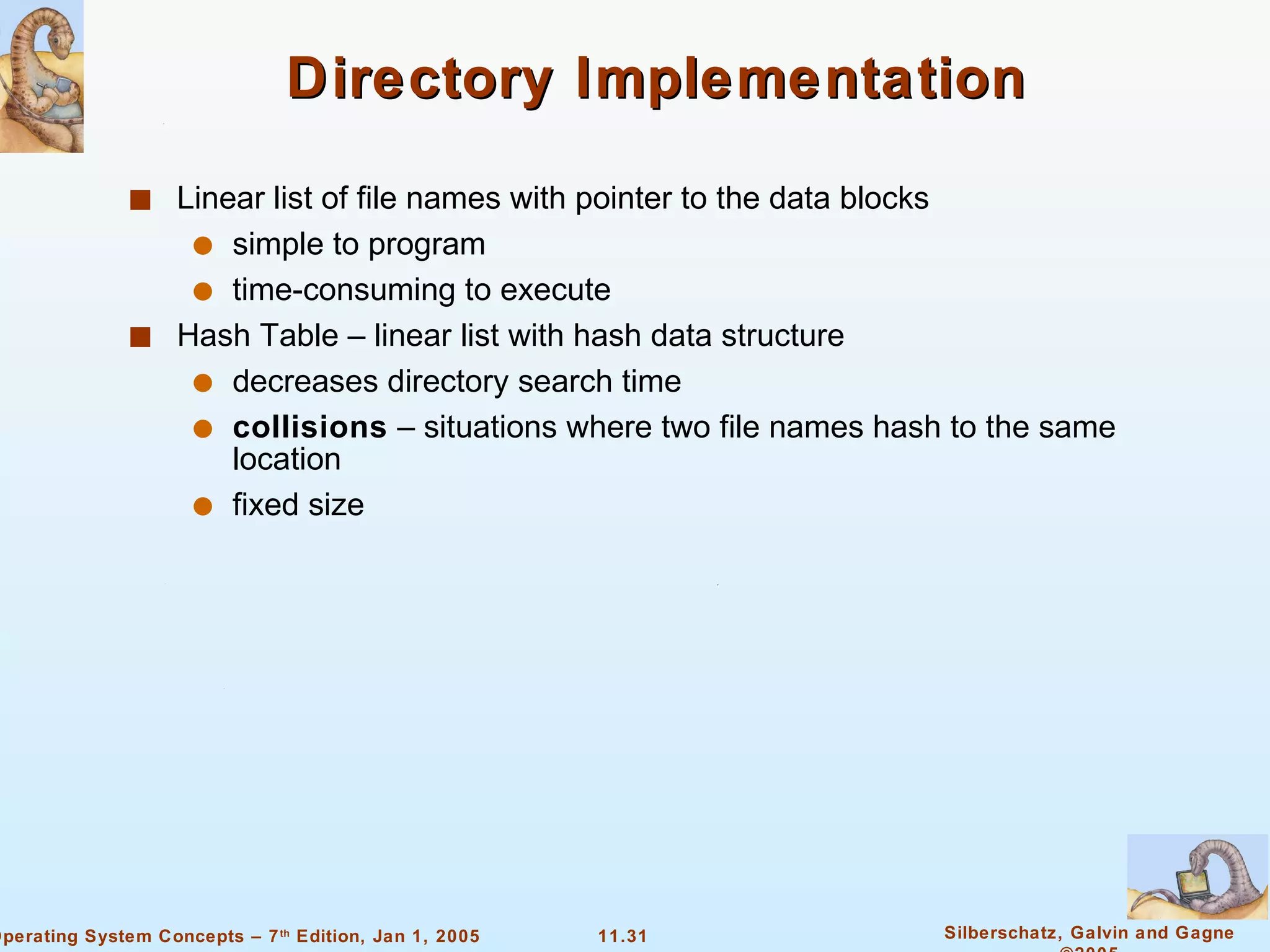 Directory Implementation Linear list of file names with pointer to the data blocks simple to program time-consuming to execute Hash Table – linear list with hash data structure decreases directory search time collisions  – situations where two file names hash to the same location fixed size 