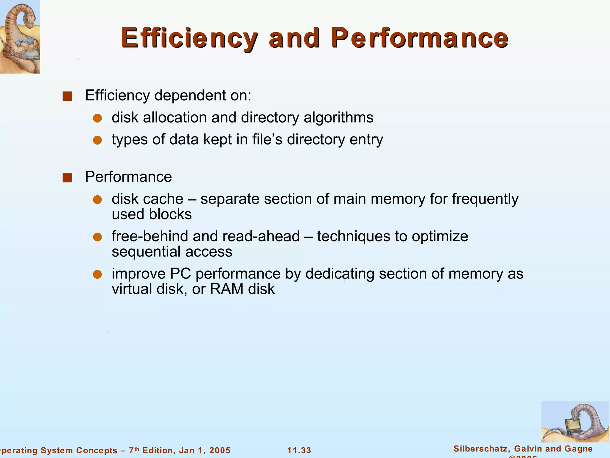 Efficiency and Performance Efficiency dependent on: disk allocation and directory algorithms types of data kept in file’s directory entry Performance disk cache – separate section of main memory for frequently used blocks free-behind and read-ahead – techniques to optimize sequential access improve PC performance by dedicating section of memory as virtual disk, or RAM disk 