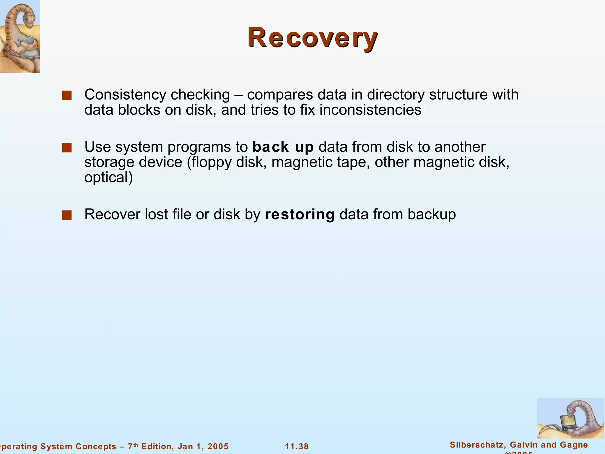 Recovery Consistency checking – compares data in directory structure with data blocks on disk, and tries to fix inconsistencies Use system programs to  back up  data from disk to another storage device (floppy disk, magnetic tape, other magnetic disk, optical) Recover lost file or disk by  restoring  data from backup 