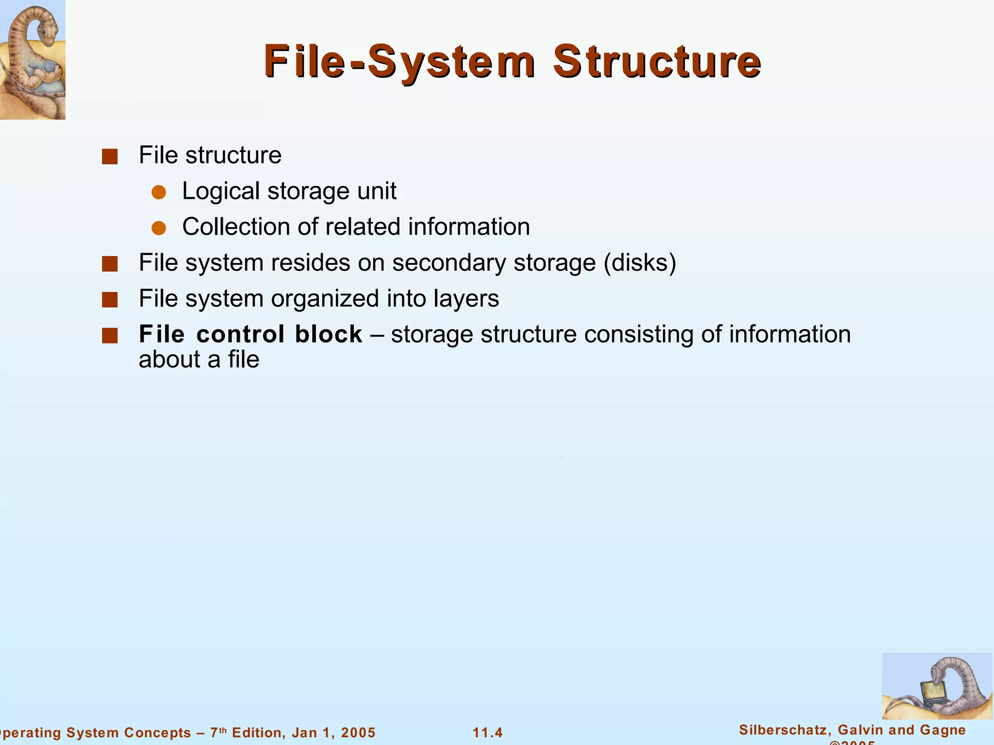 File-System Structure File structure Logical storage unit Collection of related information File system resides on secondary storage (disks) File system organized into layers File control block  – storage structure consisting of information about a file 