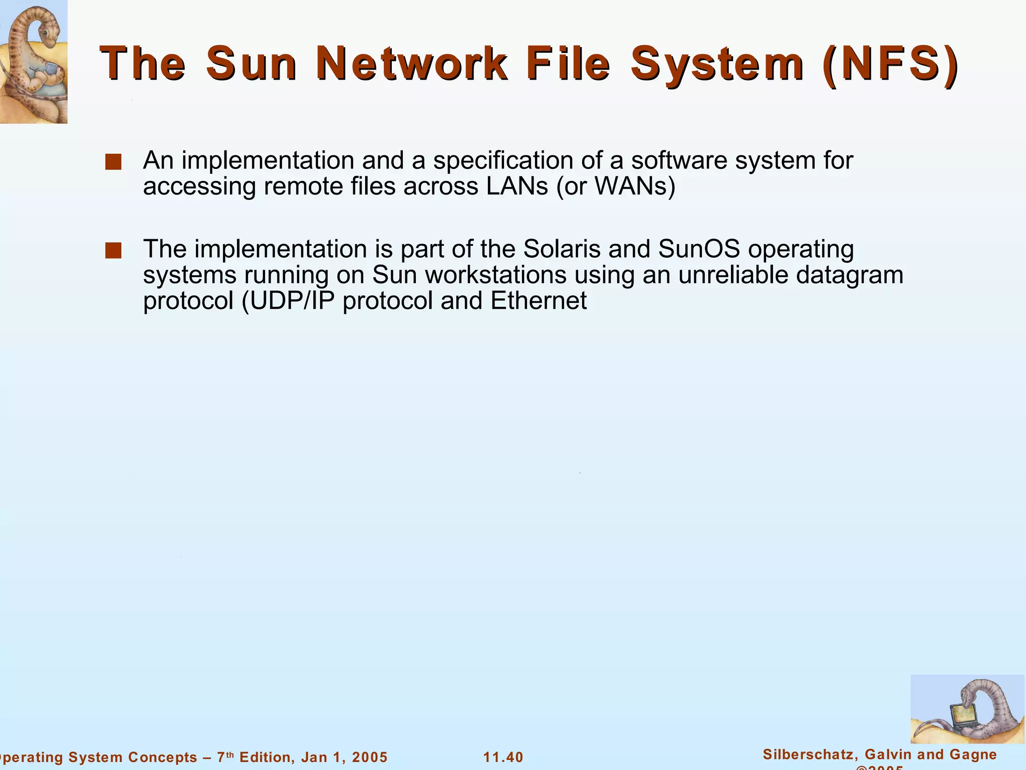 The Sun Network File System (NFS) An implementation and a specification of a software system for accessing remote files across LANs (or WANs) The implementation is part of the Solaris and SunOS operating systems running on Sun workstations using an unreliable datagram protocol (UDP/IP protocol and Ethernet 