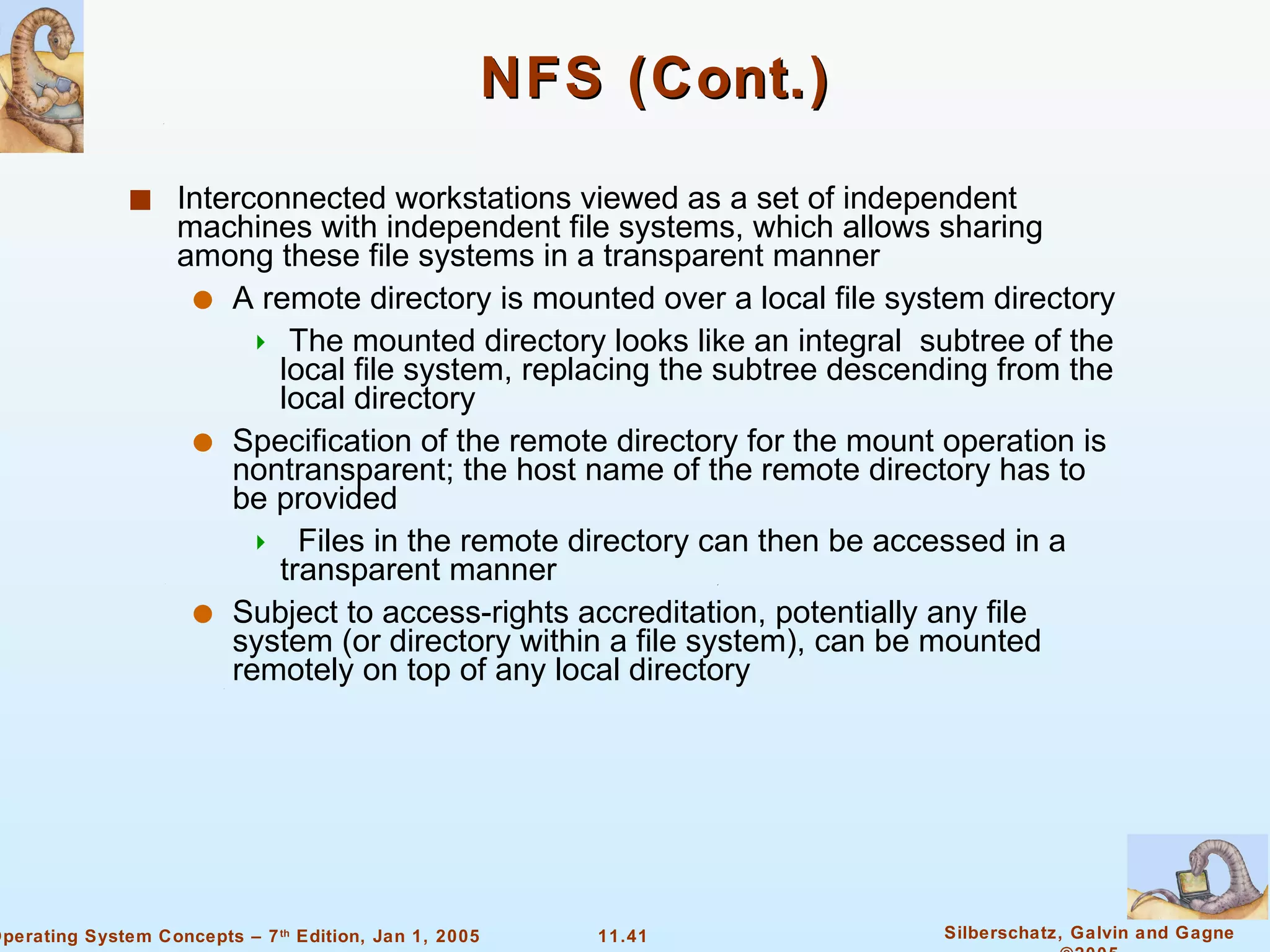 NFS (Cont.) Interconnected workstations viewed as a set of independent machines with independent file systems, which allows sharing among these file systems in a transparent manner A remote directory is mounted over a local file system directory The mounted directory looks like an integral  subtree of the local file system, replacing the subtree descending from the local directory Specification of the remote directory for the mount operation is nontransparent; the host name of the remote directory has to be provided Files in the remote directory can then be accessed in a transparent manner Subject to access-rights accreditation, potentially any file system (or directory within a file system), can be mounted remotely on top of any local directory 
