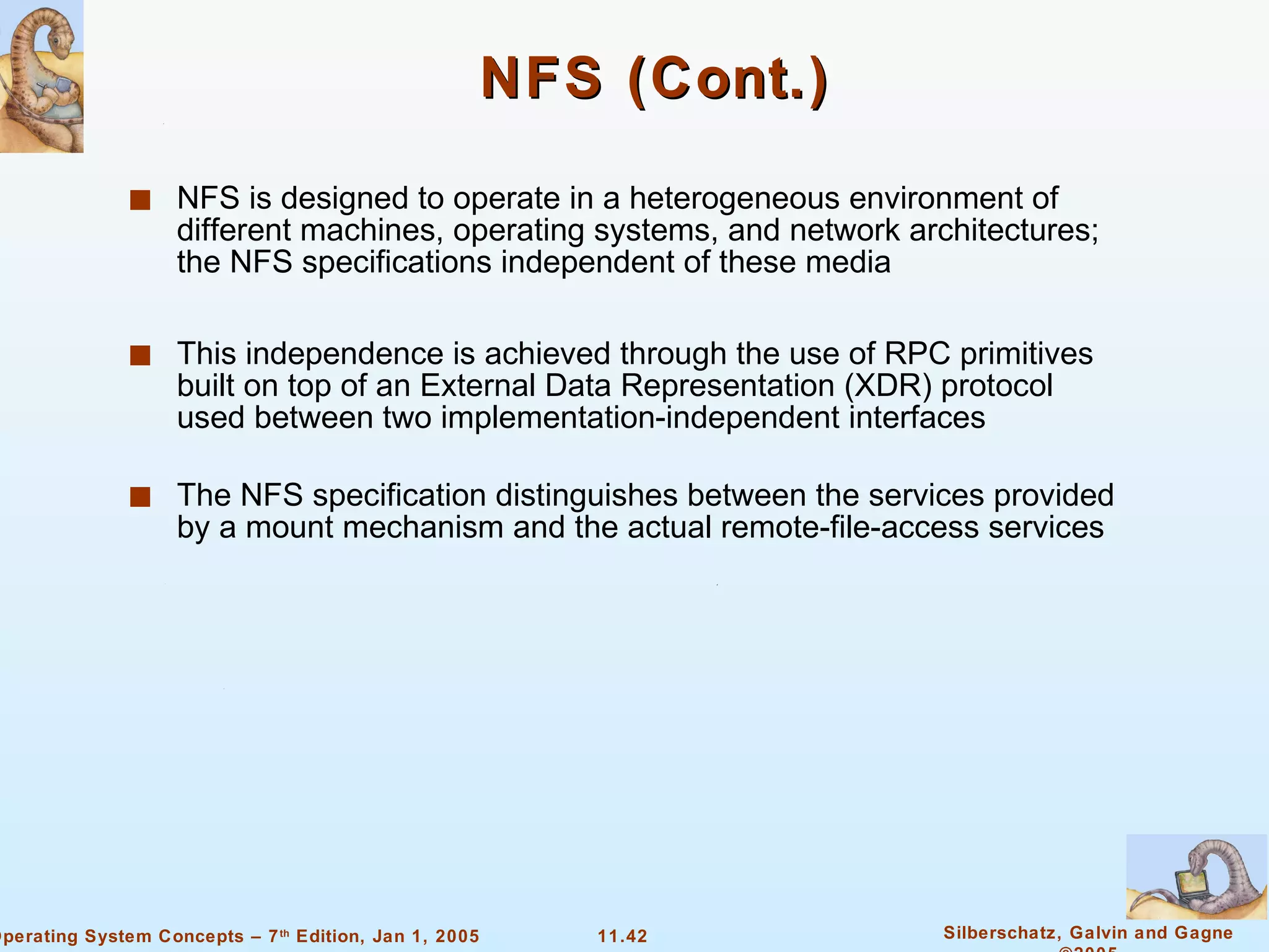 NFS (Cont.) NFS is designed to operate in a heterogeneous environment of different machines, operating systems, and network architectures; the NFS specifications independent of these media This independence is achieved through the use of RPC primitives built on top of an External Data Representation (XDR) protocol used between two implementation-independent interfaces The NFS specification distinguishes between the services provided by a mount mechanism and the actual remote-file-access services  