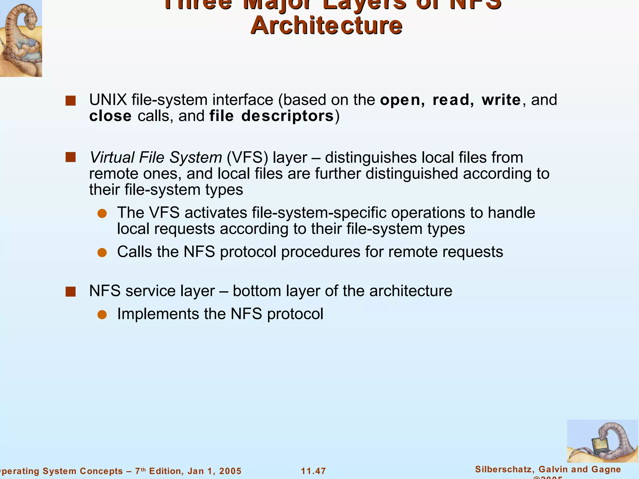 Three Major Layers of NFS Architecture  UNIX file-system interface (based on the  open, read, write , and  close  calls, and  file descriptors ) Virtual File System  (VFS) layer – distinguishes local files from remote ones, and local files are further distinguished according to their file-system types The VFS activates file-system-specific operations to handle local requests according to their file-system types  Calls the NFS protocol procedures for remote requests NFS service layer – bottom layer of the architecture Implements the NFS protocol 