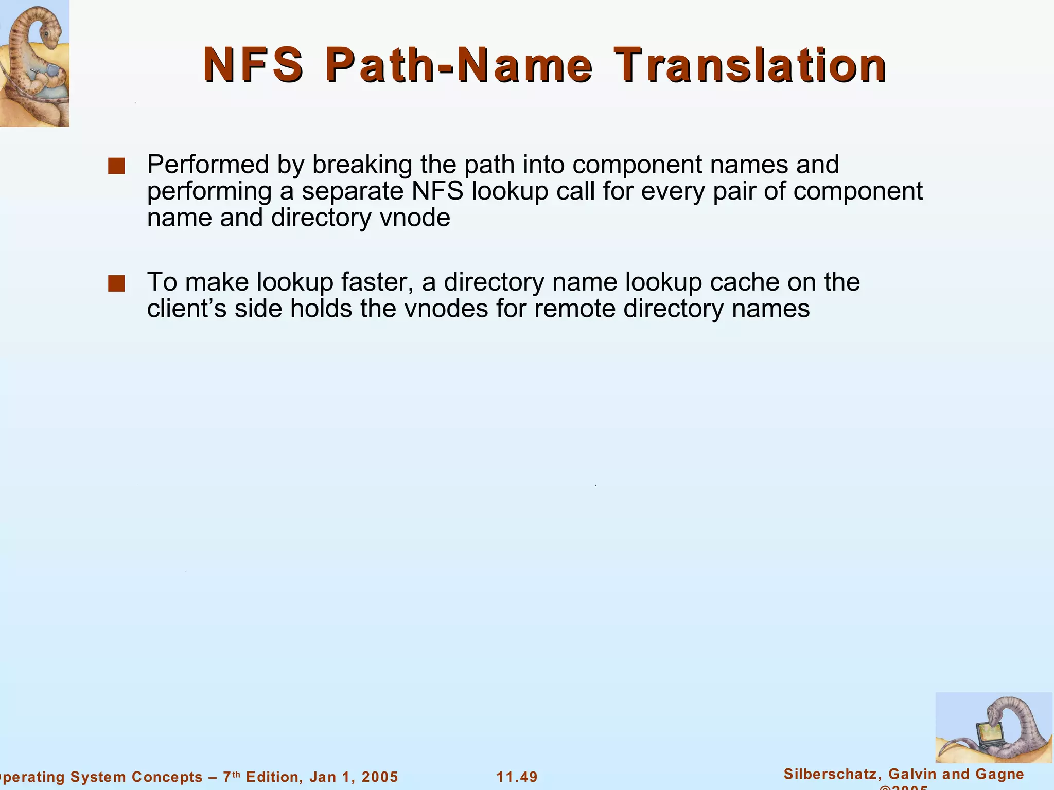 NFS Path-Name Translation Performed by breaking the path into component names and performing a separate NFS lookup call for every pair of component name and directory vnode To make lookup faster, a directory name lookup cache on the client’s side holds the vnodes for remote directory names 
