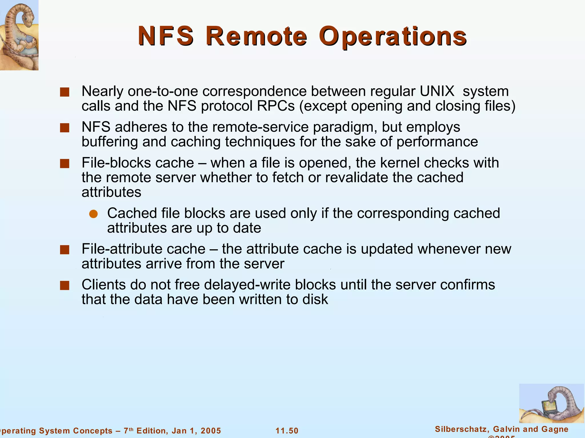 NFS Remote Operations Nearly one-to-one correspondence between regular UNIX  system calls and the NFS protocol RPCs (except opening and closing files) NFS adheres to the remote-service paradigm, but employs buffering and caching techniques for the sake of performance  File-blocks cache – when a file is opened, the kernel checks with the remote server whether to fetch or revalidate the cached attributes Cached file blocks are used only if the corresponding cached attributes are up to date File-attribute cache – the attribute cache is updated whenever new attributes arrive from the server Clients do not free delayed-write blocks until the server confirms that the data have been written to disk 