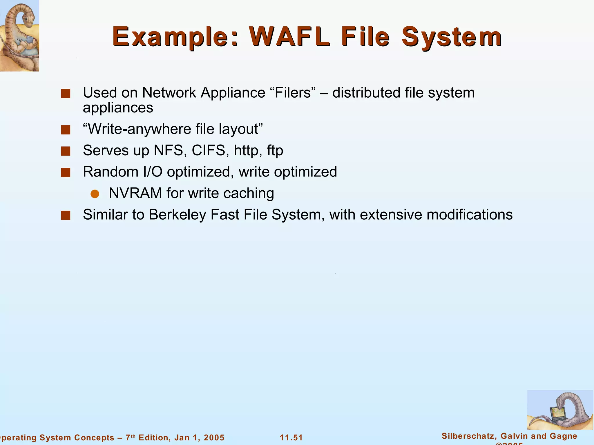 Example: WAFL File System Used on Network Appliance “Filers” – distributed file system appliances “Write-anywhere file layout” Serves up NFS, CIFS, http, ftp Random I/O optimized, write optimized NVRAM for write caching Similar to Berkeley Fast File System, with extensive modifications 