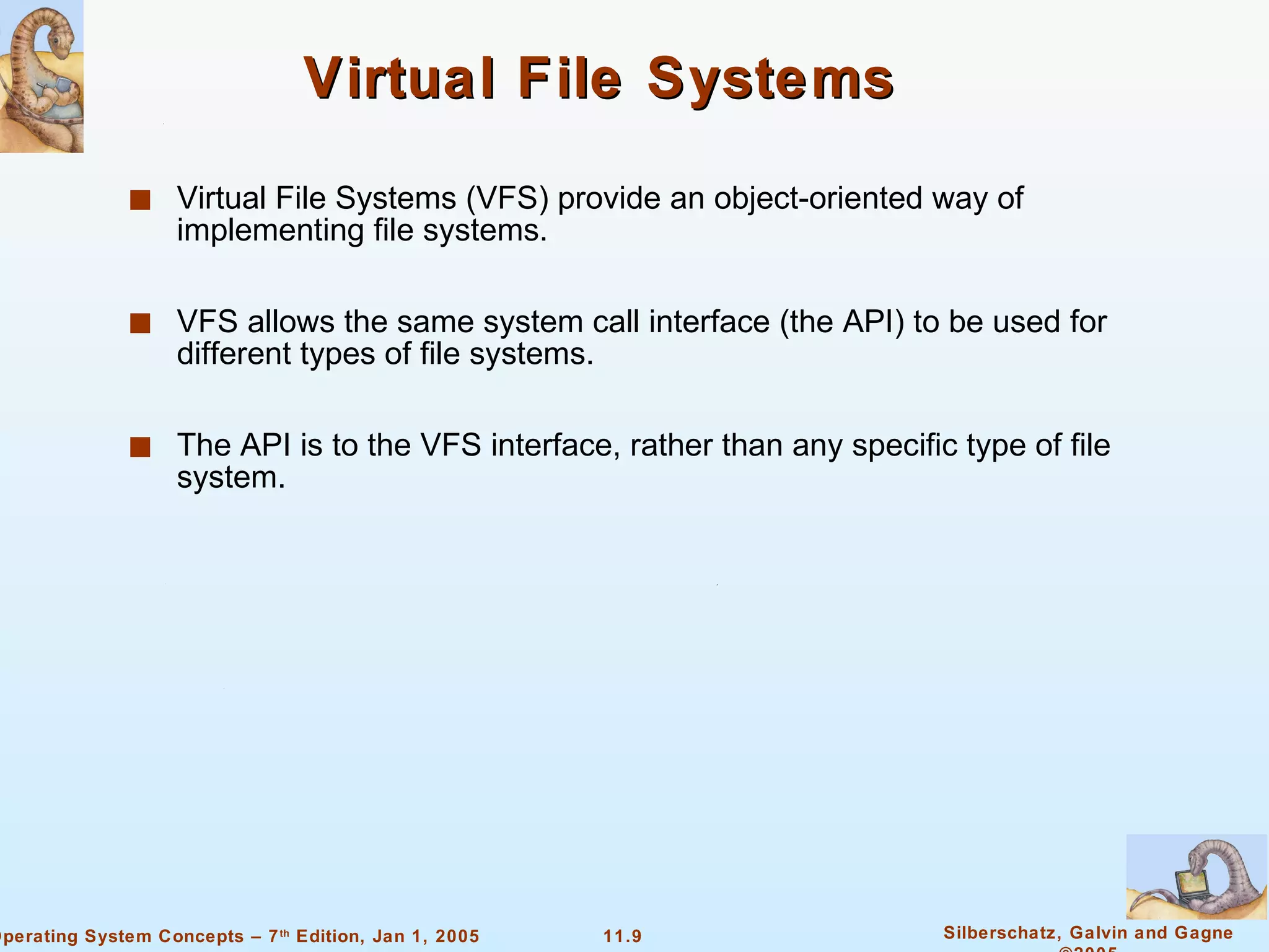 Virtual File Systems Virtual File Systems (VFS) provide an object-oriented way of implementing file systems. VFS allows the same system call interface (the API) to be used for different types of file systems. The API is to the VFS interface, rather than any specific type of file system. 