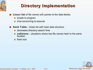 Directory Implementation Linear list  of file names with pointer to the data blocks. simple to program time-consuming to execute Hash Table  – linear list with hash data structure. decreases directory search time collisions  – situations where two file names hash to the same location fixed size 