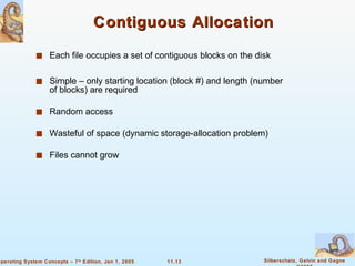 Contiguous Allocation Each file occupies a set of contiguous blocks on the disk Simple – only starting location (block #) and length (number of blocks) are required Random access Wasteful of space (dynamic storage-allocation problem) Files cannot grow 
