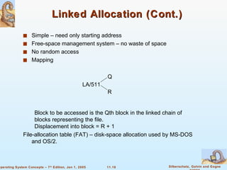 Linked Allocation (Cont.) Simple – need only starting address Free-space management system – no waste of space  No random access Mapping Block to be accessed is the Qth block in the linked chain of blocks representing the file. Displacement into block = R + 1 File-allocation table (FAT) – disk-space allocation used by MS-DOS and OS/2. LA/511 Q R 