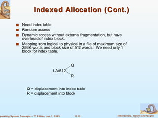 Indexed Allocation (Cont.) Need index table Random access Dynamic access without external fragmentation, but have overhead of index block. Mapping from logical to physical in a file of maximum size of 256K words and block size of 512 words.  We need only 1 block for index table. LA/512 Q R Q = displacement into index table R = displacement into block 