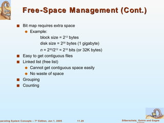 Free-Space Management (Cont.) Bit map requires extra space Example: block size = 2 12  bytes disk size = 2 30  bytes (1 gigabyte) n  = 2 30 /2 12  = 2 18  bits (or 32K bytes) Easy to get contiguous files  Linked list (free list) Cannot get contiguous space easily No waste of space Grouping  Counting 