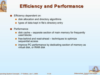 Efficiency and Performance Efficiency dependent on: disk allocation and directory algorithms types of data kept in file’s directory entry Performance disk cache – separate section of main memory for frequently used blocks free-behind and read-ahead – techniques to optimize sequential access improve PC performance by dedicating section of memory as virtual disk, or RAM disk 