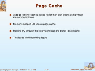 Page Cache A  page cache  caches pages rather than disk blocks using virtual memory techniques Memory-mapped I/O uses a page cache Routine I/O through the file system uses the buffer (disk) cache This leads to the following figure 