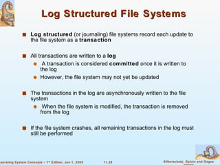 Log Structured File Systems Log structured  (or journaling) file systems record each update to the file system as a  transaction All transactions are written to a  log A transaction is considered  committed  once it is written to the log However, the file system may not yet be updated The transactions in the log are asynchronously written to the file system When the file system is modified, the transaction is removed from the log If the file system crashes, all remaining transactions in the log must still be performed 