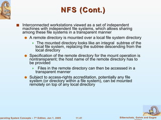 NFS (Cont.) Interconnected workstations viewed as a set of independent machines with independent file systems, which allows sharing among these file systems in a transparent manner A remote directory is mounted over a local file system directory The mounted directory looks like an integral  subtree of the local file system, replacing the subtree descending from the local directory Specification of the remote directory for the mount operation is nontransparent; the host name of the remote directory has to be provided Files in the remote directory can then be accessed in a transparent manner Subject to access-rights accreditation, potentially any file system (or directory within a file system), can be mounted remotely on top of any local directory 