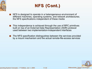 NFS (Cont.) NFS is designed to operate in a heterogeneous environment of different machines, operating systems, and network architectures; the NFS specifications independent of these media This independence is achieved through the use of RPC primitives built on top of an External Data Representation (XDR) protocol used between two implementation-independent interfaces The NFS specification distinguishes between the services provided by a mount mechanism and the actual remote-file-access services  