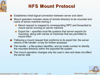 NFS Mount Protocol Establishes   initial logical connection between server and client Mount operation includes name of remote directory to be mounted and name of server machine storing it Mount request is mapped to corresponding RPC and forwarded to mount server running on server machine  Export list – specifies local file systems that server exports for mounting, along with names of machines that are permitted to mount them  Following a mount request that conforms to its export list, the server returns a file handle—a key for further accesses File handle – a file-system identifier, and an inode number to identify the mounted directory within the exported file system The mount operation changes only the user’s view and does not affect the server side  