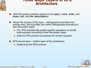 Three Major Layers of NFS Architecture  UNIX file-system interface (based on the  open, read, write , and  close  calls, and  file descriptors ) Virtual File System  (VFS) layer – distinguishes local files from remote ones, and local files are further distinguished according to their file-system types The VFS activates file-system-specific operations to handle local requests according to their file-system types  Calls the NFS protocol procedures for remote requests NFS service layer – bottom layer of the architecture Implements the NFS protocol 