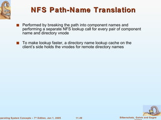 NFS Path-Name Translation Performed by breaking the path into component names and performing a separate NFS lookup call for every pair of component name and directory vnode To make lookup faster, a directory name lookup cache on the client’s side holds the vnodes for remote directory names 
