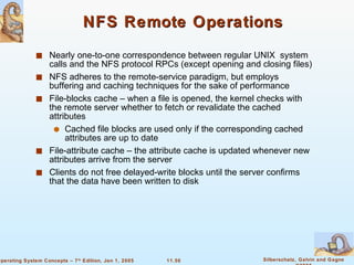 NFS Remote Operations Nearly one-to-one correspondence between regular UNIX  system calls and the NFS protocol RPCs (except opening and closing files) NFS adheres to the remote-service paradigm, but employs buffering and caching techniques for the sake of performance  File-blocks cache – when a file is opened, the kernel checks with the remote server whether to fetch or revalidate the cached attributes Cached file blocks are used only if the corresponding cached attributes are up to date File-attribute cache – the attribute cache is updated whenever new attributes arrive from the server Clients do not free delayed-write blocks until the server confirms that the data have been written to disk 