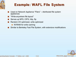 Example: WAFL File System Used on Network Appliance “Filers” – distributed file system appliances “Write-anywhere file layout” Serves up NFS, CIFS, http, ftp Random I/O optimized, write optimized NVRAM for write caching Similar to Berkeley Fast File System, with extensive modifications 
