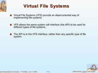 Virtual File Systems Virtual File Systems (VFS) provide an object-oriented way of implementing file systems. VFS allows the same system call interface (the API) to be used for different types of file systems. The API is to the VFS interface, rather than any specific type of file system. 