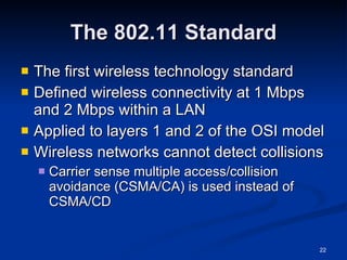 The 802.11 Standard The first wireless technology standard Defined wireless connectivity at 1 Mbps and 2 Mbps within a LAN Applied to layers 1 and 2 of the OSI model Wireless networks cannot detect collisions Carrier sense multiple access/collision avoidance (CSMA/CA) is used instead of CSMA/CD 