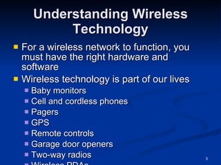 Understanding Wireless Technology For a wireless network to function, you must have the right hardware and software Wireless technology is part of our lives Baby monitors Cell and cordless phones Pagers GPS Remote controls Garage door openers Two-way radios Wireless PDAs 