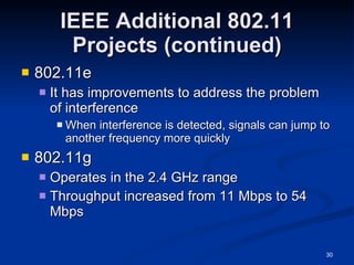 IEEE Additional 802.11 Projects (continued) 802.11e It has improvements to address the problem of interference When interference is detected, signals can jump to another frequency more quickly 802.11g Operates in the 2.4 GHz range Throughput increased from 11 Mbps to 54 Mbps 