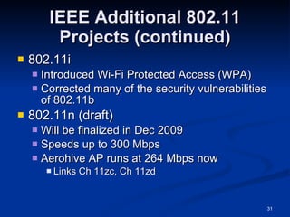 IEEE Additional 802.11 Projects (continued) 802.11i Introduced Wi-Fi Protected Access (WPA) Corrected many of the security vulnerabilities of 802.11b 802.11n (draft) Will be finalized in Dec 2009 Speeds up to 300 Mbps Aerohive AP runs at 264 Mbps now Links Ch 11zc, Ch 11zd 